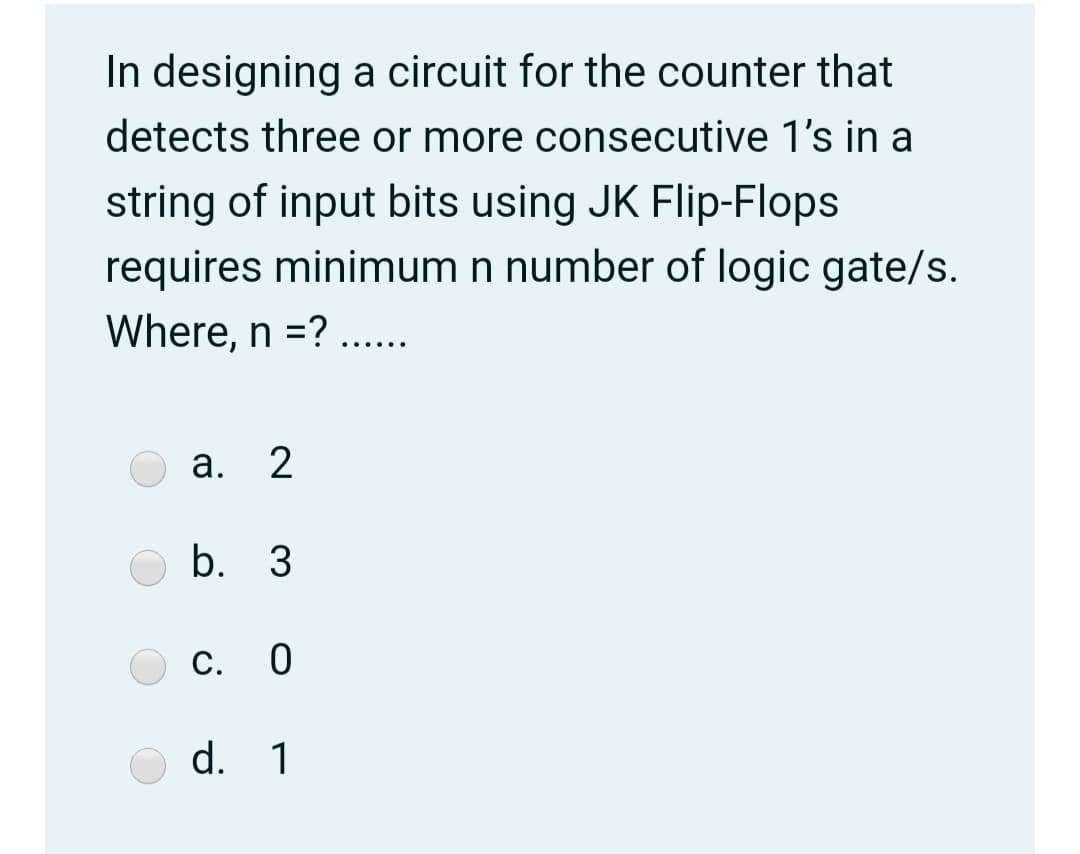 In designing a circuit for the counter that
detects three or more consecutive 1's in a
string of input bits using JK Flip-Flops
requires minimum n number of logic gate/s.
Where, n =? ..
.....
а.
2
b. 3
С.
d. 1
