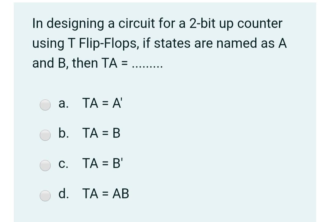 In designing a circuit for a 2-bit up counter
using T Flip-Flops, if states are named as A
and B, then TA =
.... ....
a. TA = A'
%D
b. TA = B
%3D
c. TA = B'
С.
%3D
d. TA = AB
%3D
