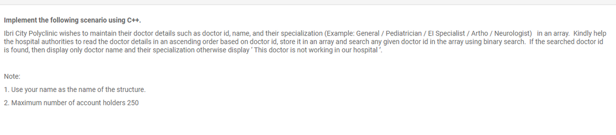 Implement the following scenario using C++.
Ibri City Polyclinic wishes to maintain their doctor details such as doctor id, name, and their specialization (Example: General / Pediatrician / El Specialist / Artho / Neurologist) in an array. Kindly help
the hospital authorities to read the doctor details in an ascending order based on doctor id, store it in an array and search any given doctor id in the array using binary search. If the searched doctor id
is found, then display only doctor name and their specialization otherwise display ' This doctor is not working in our hospital '.
Note:
1. Use your name as the name of the structure.
2. Maximum number of account holders 25o
