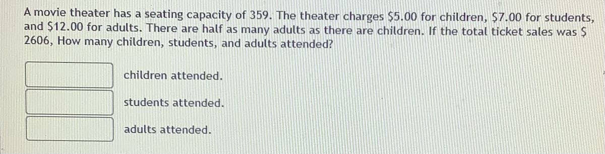 A movie theater has a seating capacity of 359. The theater charges $5.00 for children, $7.00 for students,
and $12.00 for adults. There are half as many adults as there are children. If the total ticket sales was Ş
2606, How many children, students, and adults attended?
children attended.
students attended.
adults attended.
