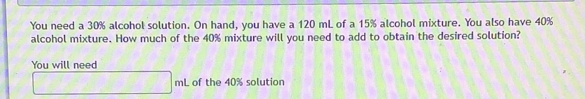 You need a 30% alcohol solution. On hand, you have a 120 mL of a 15% alcohol mixture. You also have 40%
alcohol mixture, How much of the 40% mixture will you need to add to obtain the desired solution?
You will need
mL of the 40% solution
