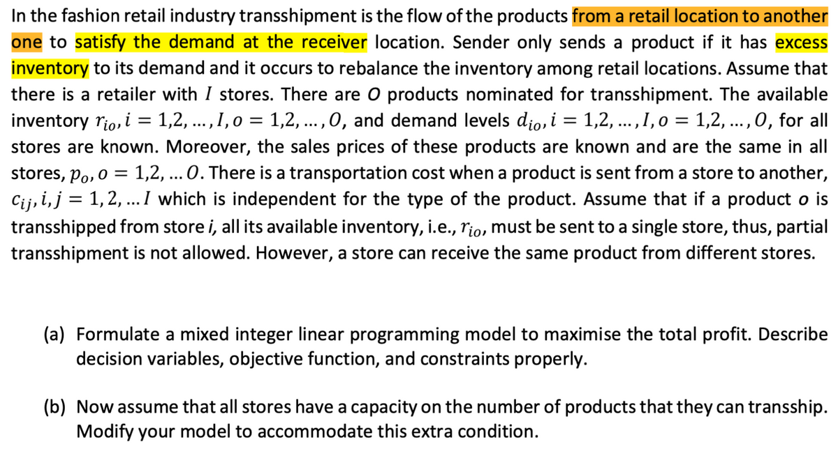 In the fashion retail industry transshipment is the flow of the products from a retail location to another
one to satisfy the demand at the receiver location. Sender only sends a product if it has excess
inventory to its demand and it occurs to rebalance the inventory among retail locations. Assume that
there is a retailer with I stores. There are O products nominated for transshipment. The available
inventory rio, i = 1,2, ..., I, o = 1,2, ..., 0, and demand levels dio, i = 1,2, ..., I, o = 1,2, ..., 0, for all
stores are known. Moreover, the sales prices of these products are known and are the same in all
stores, po, o = 1,2, ... 0. There is a transportation cost when a product is sent from a store to another,
Cij, i, j = 1, 2, ... I which is independent for the type of the product. Assume that if a product o is
transshipped from store i, all its available inventory, i.e., rio, must be sent to a single store, thus, partial
transshipment is not allowed. However, a store can receive the same product from different stores.
(a) Formulate a mixed integer linear programming model to maximise the total profit. Describe
decision variables, objective function, and constraints properly.
(b) Now assume that all stores have a capacity on the number of products that they can transship.
Modify your model to accommodate this extra condition.