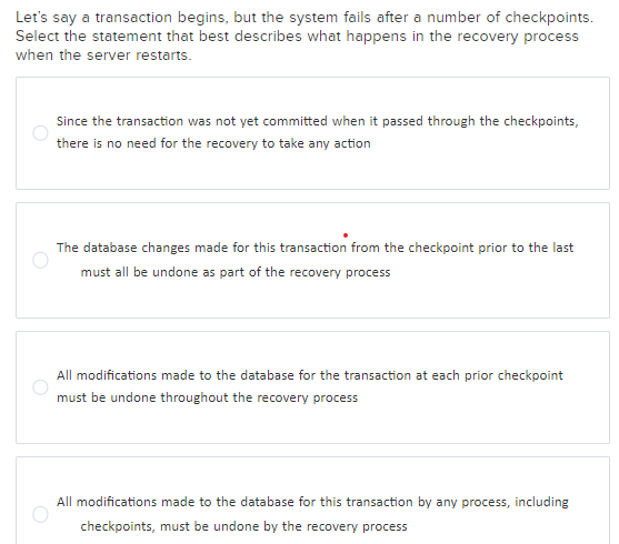 Let's say a transaction begins, but the system fails after a number of checkpoints.
Select the statement that best describes what happens in the recovery process
when the server restarts.
Since the transaction was not yet committed when it passed through the checkpoints,
there is no need for the recovery to take any action
The database changes made for this transaction from the checkpoint prior to the last
must all be undone as part of the recovery process
All modifications made to the database for the transaction at each prior checkpoint
must be undone throughout the recovery process
All modifications made to the database for this transaction by any process, including
checkpoints, must be undone by the recovery process