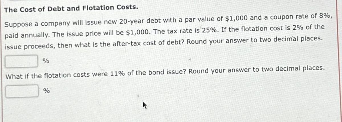 The Cost of Debt and Flotation Costs.
Suppose a company will issue new 20-year debt with a par value of $1,000 and a coupon rate of 8%,
paid annually. The issue price will be $1,000. The tax rate is 25%. If the flotation cost is 2% of the
issue proceeds, then what is the after-tax cost of debt? Round your answer to two decimal places.
%
What if the flotation costs were 11% of the bond issue? Round your answer to two decimal places.
%