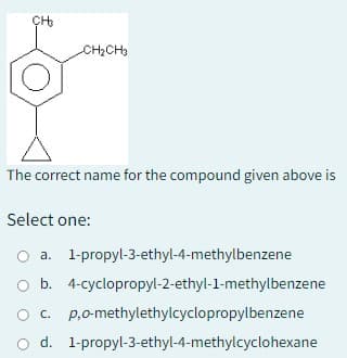 CH₂
CH₂CH3
The correct name for the compound given above is
Select one:
O a. 1-propyl-3-ethyl-4-methylbenzene
b.
4-cyclopropyl-2-ethyl-1-methylbenzene
O c. p,o-methylethylcyclopropylbenzene
O d. 1-propyl-3-ethyl-4-methylcyclohexane