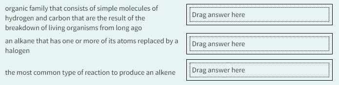 organic family that consists of simple molecules of
hydrogen and carbon that are the result of the
breakdown of living organisms from long ago
an alkane that has one or more of its atoms replaced by a
halogen
the most common type of reaction to produce an alkene
Drag answer here
Drag answer here
Drag answer here