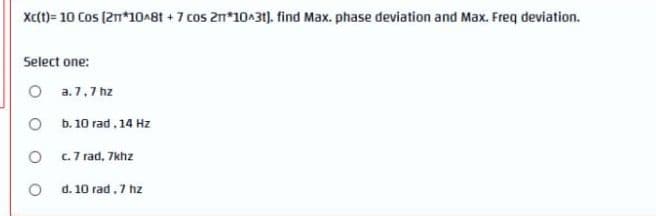 Xc(t)= 10 Cos (2n*10^8t + 7 cos 2n*10A31). find Max. phase deviation and Max. Freq deviation.
Select one:
O a.7,7 hz
b. 10 rad. 14 Hz
c.7 rad, 7khz
d. 10 rad, 7 hz
