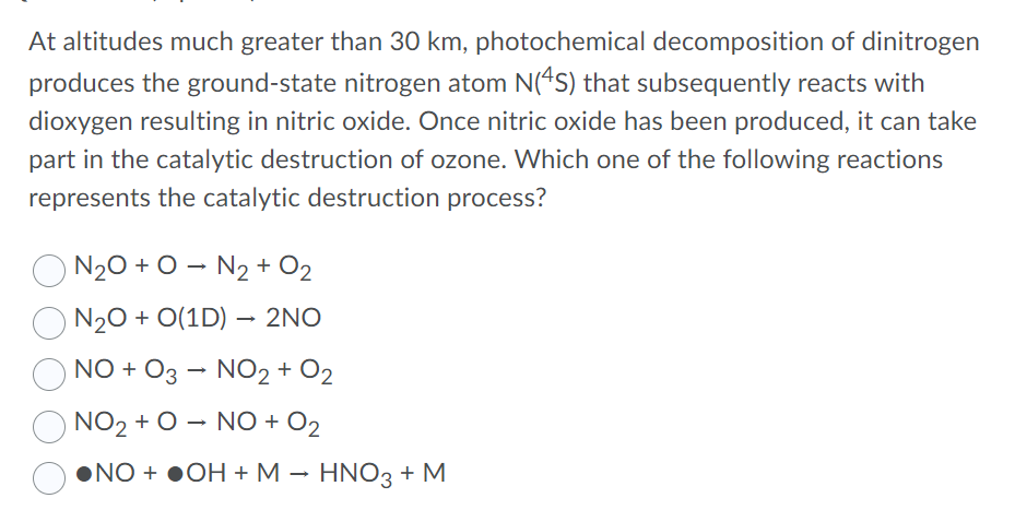 At altitudes much greater than 30 km, photochemical decomposition of dinitrogen
produces the ground-state nitrogen atom N(*S) that subsequently reacts with
dioxygen resulting in nitric oxide. Once nitric oxide has been produced, it can take
part in the catalytic destruction of ozone. Which one of the following reactions
represents the catalytic destruction process?
N20 + O - N2 + O2
N20 + O(1D) – 2NO
NO + O3 – NO2 + O2
NO2 + O – NO + O2
•NO + ●OH + M – HNO3 + M
