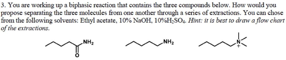3. You are working up a biphasic reaction that contains the three compounds below. How would you
propose separating the three molecules from one another through a series of extractions. You can chose
from the following solvents: Ethyl acetate, 10% NaOH, 10%H,SO4. Hint: it is best to draw a flow chart
of the extractions.
NH2
NH2
N.
