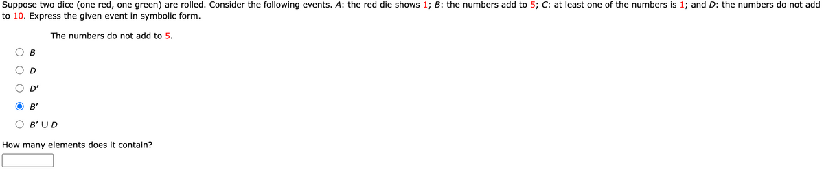 Suppose two dice (one red, one green) are rolled. Consider the following events. A: the red die shows 1; B: the numbers add to 5; C: at least one of the numbers is 1; and D: the numbers do not add
to 10. Express the given event in symbolic form.
The numbers do not add to 5.
D'
O B'
B' UD
How many elements does it contain?
