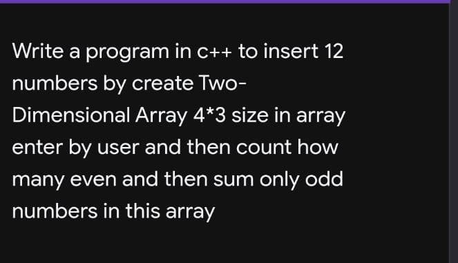 Write a program in c++ to insert 12
numbers by create Two-
Dimensional Array 4*3 size in array
enter by user and then count how
many even and then sum only odd
numbers in this array
