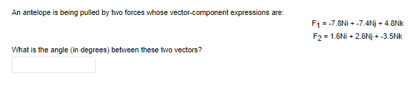 An antelope is being pulled by two forces whose vector-component expressions are:
F1 = -7.8Ni + -7.4Nj + 4.8Nk
F2 = 1.6Ni + 2.6Nj + -3.5Nk
What is the angle (in degrees) between these two vectors?
