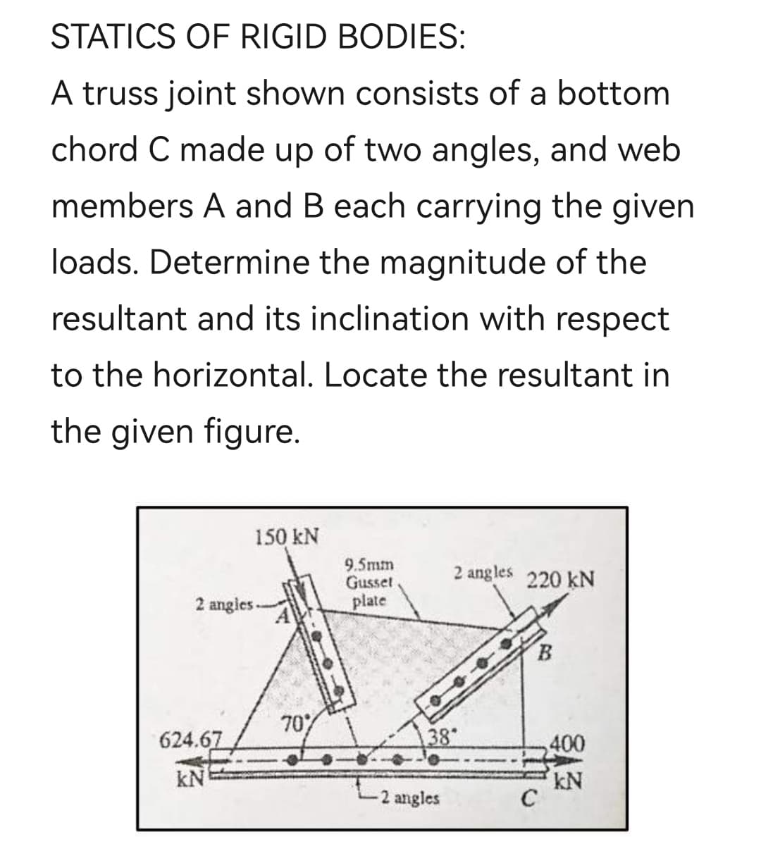 STATICS OF RIGID BODIES:
A truss joint shown consists of a bottom
chord C made up of two angles, and web
members A and B each carrying the given
loads. Determine the magnitude of the
resultant and its inclination with respect
to the horizontal. Locate the resultant in
the given figure.
150 kN
9.5mm
Gusset
plate
2 angles 220 kN
2 angies-
B.
70%
624.67
38
400
kN
kN
C
2 angles
