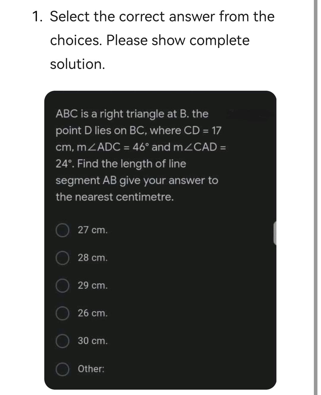 1. Select the correct answer from the
choices. Please show complete
solution.
ABC is a right triangle at B. the
point D lies on BC, where CD = 17
cm, mZADC = 46° and m CAD =
24°. Find the length of line
%3D
segment AB give your answer to
the nearest centimetre.
27 cm.
28 cm.
29 cm.
26 cm.
30 cm.
Other:
