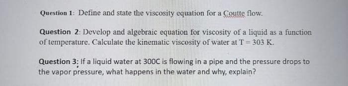 Question 1: Define and state the viscosity equation for a Coutte flow.
Question 2: Develop and algebraic equation for viscosity of a liquid as a function
of temperature. Calculate the kinematic viscosity of water at T = 303 K.
Question 3: If a liquid water at 300C is flowing in a pipe and the pressure drops to
the vapor pressure, what happens in the water and why, explain?