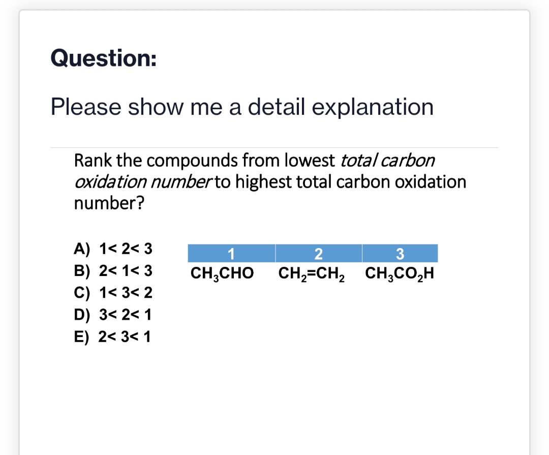 Question:
Please show me a detail explanation
Rank the compounds from lowest total carbon
oxidation number to highest total carbon oxidation
number?
A) 1<2<3
B) 2< 1<3
C) 1<3<2
D) 3<2<1
E) 2<3<1
2
CH3CHO CH,=CH,
3
CH,CO,H