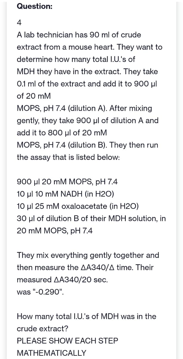 Question:
4
A lab technician has 90 ml of crude
extract from a mouse heart. They want to
determine how many total I.U.'s of
MDH they have in the extract. They take
0.1 ml of the extract and add it to 900 μl
of 20 mM
MOPS, pH 7.4 (dilution A). After mixing
gently, they take 900 μl of dilution A and
add it to 800 μl of 20 mM
MOPS, pH 7.4 (dilution B). They then run
the assay that is listed below:
900 μl 20 mM MOPS, pH 7.4
10 μl 10 mM NADH (in H2O)
10 μl 25 mM oxaloacetate (in H2O)
30 μl of dilution B of their MDH solution, in
20 mM MOPS, pH 7.4
They mix everything gently together and
then measure the AA340/A time. Their
measured AA340/20 sec.
was "-0.290".
How many total I.U.'s of MDH was in the
crude extract?
PLEASE SHOW EACH STEP
MATHEMATICALLY