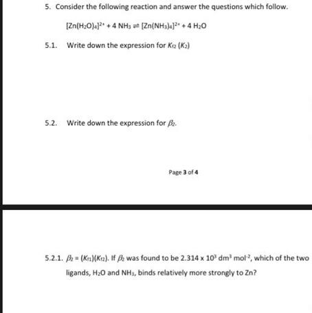 5. Consider the following reaction and answer the questions which follow.
[Zn(H₂O)]²+ + 4 NH3 = [Zn(NH3)4]²+ + 4H₂O
5.1. Write down the expression for Kez (K₂)
5.2. Write down the expression for ₂.
Page 3 of 4
5.2.1. = (Kn)(Kr). If ₂ was found to be 2.314 x 10³ dm³ mol, which of the two
ligands, H₂O and NH₁, binds relatively more strongly to Zn?