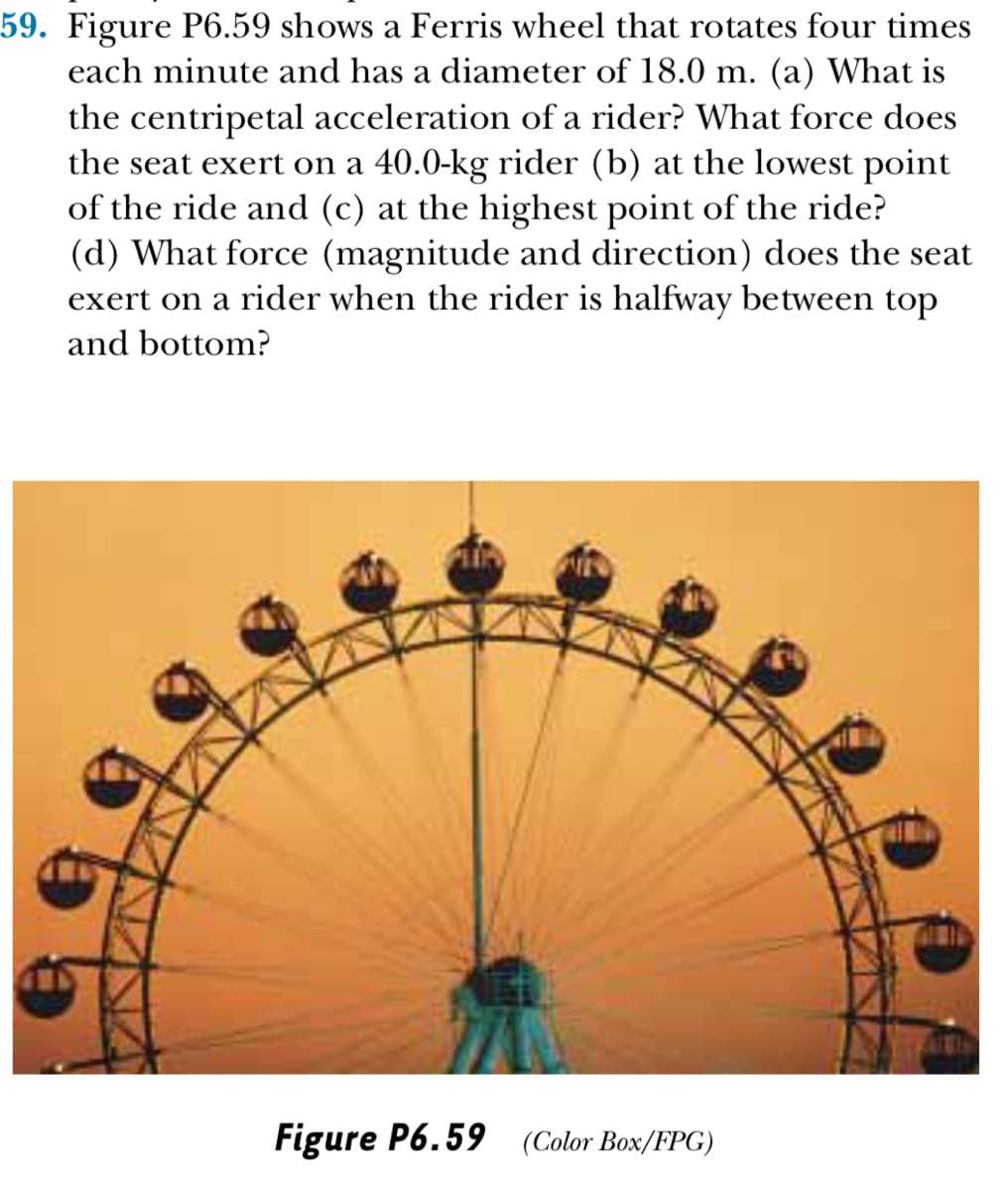 59. Figure P6.59 shows a Ferris wheel that rotates four times
each minute and has a diameter of 18.0 m. (a) What is
the centripetal acceleration of a rider? What force does
the seat exert on a 40.0-kg rider (b) at the lowest point
of the ride and (c) at the highest point of the ride?
(d) What force (magnitude and direction) does the seat
exert on a rider when the rider is halfway between top
and bottom?
Figure P6.59 (Color Box/FPG)
