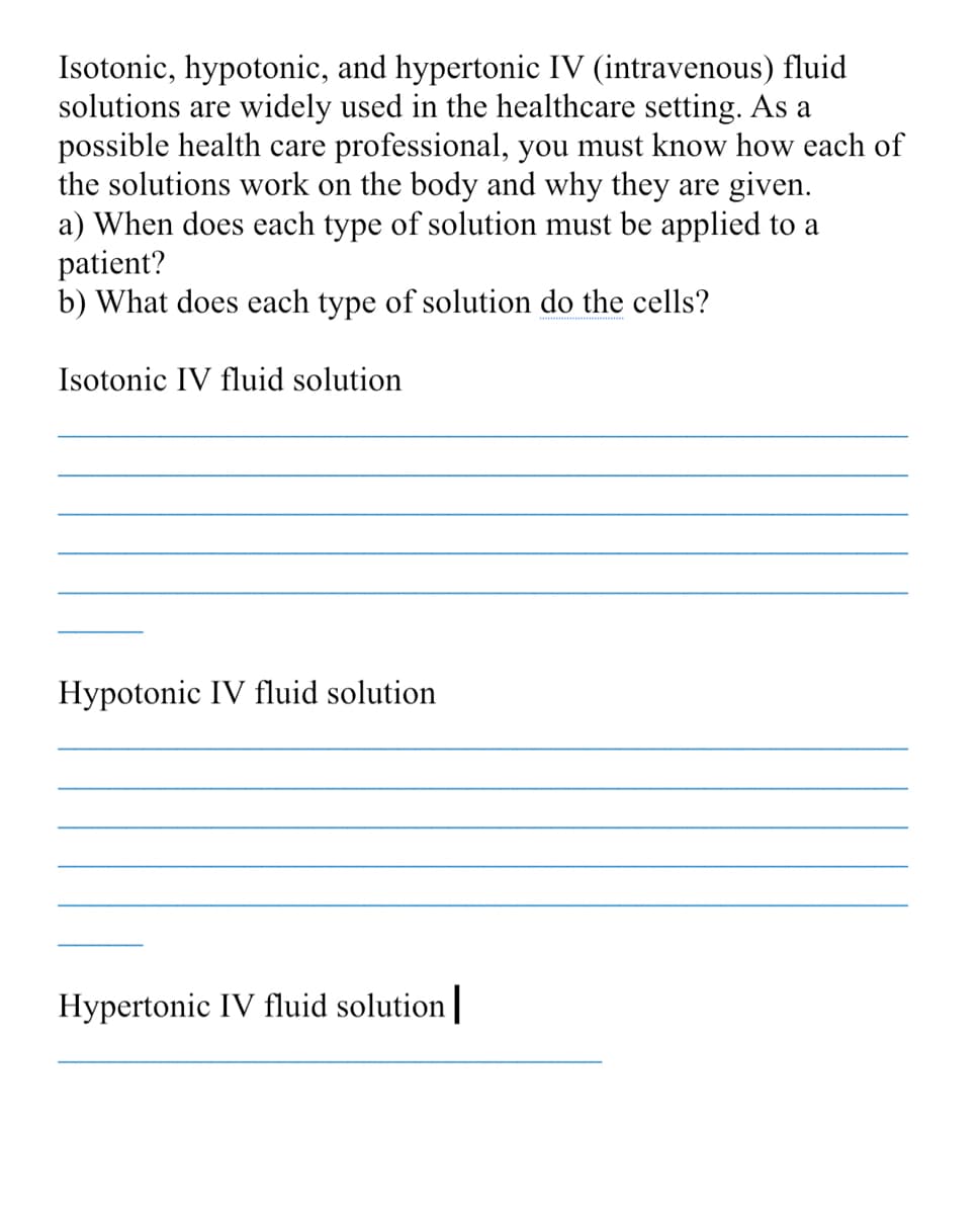 Isotonic, hypotonic, and hypertonic IV (intravenous) fluid
solutions are widely used in the healthcare setting. As a
possible health care professional, you must know how each of
the solutions work on the body and why they are given.
a) When does each type of solution must be applied to a
patient?
b) What does each type of solution do the cells?
Isotonic IV fluid solution
Hypotonic IV fluid solution
Hypertonic IV fluid solution|
