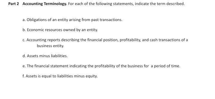 Part 2 Accounting Terminology. For each of the following statements, indicate the term described.
a. Obligations of an entity arising from past transactions.
b. Economic resources owned by an entity.
c. Accounting reports describing the financial position, profitability, and cash transactions of a
business entity.
d. Assets minus liabilities.
e. The financial statement indicating the profitability of the business for a period of time.
f. Assets is equal to liabilities minus equity.
