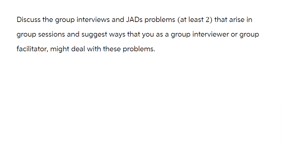 Discuss the group interviews and JADs problems (at least 2) that arise in
group sessions and suggest ways that you as a group interviewer or group
facilitator, might deal with these problems.