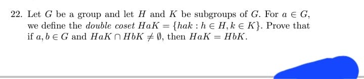 22. Let G be a group and let H and K be subgroups of G. For a € G,
we define the double coset HaK = {hak: he H, ke K}. Prove that
if a, b E G and HaKnHbK #0, then HaK = HbK.
