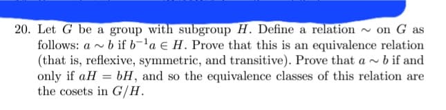 20. Let G be a group with subgroup H. Define a relation
on G as
follows: a b if b-¹a E H. Prove that this is an equivalence relation
(that is, reflexive, symmetric, and transitive). Prove that a~ b if and
only if aH=bH, and so the equivalence classes of this relation are
the cosets in G/H.