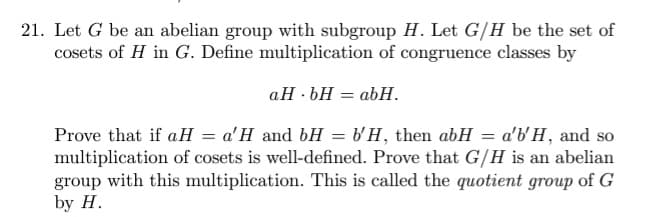 21. Let G be an abelian group with subgroup H. Let G/H be the set of
cosets of H in G. Define multiplication of congruence classes by
aH.bH = abH.
Prove that if aH = a'H and bH = b'H, then abH = a'b'H, and so
multiplication of cosets is well-defined. Prove that G/H is an abelian
group with this multiplication. This is called the quotient group of G
by H.