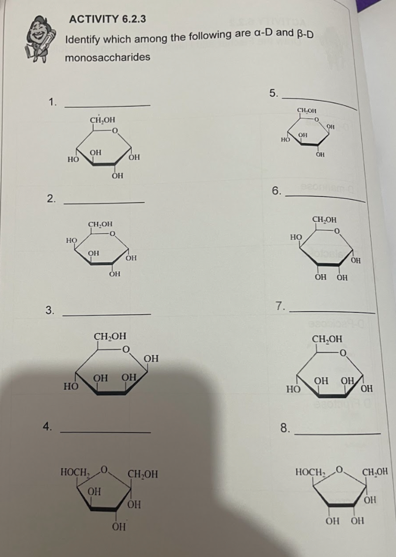 ACTIVITY 6.2.3
Identify which among the following are a-D and B-D
monosaccharides
5.
1.
CH,OH
CH,OH
OH
HO
OH
Но
6.
eonam
2.
CH-OH
CH,OH
НО
но
OH
OH
OH
7.
3.
CH,OH
CH,OH
OH
OH
OH
OH/
ОН
OH
Но
4.
8.
HOCH,
CH,OH
HOCH,
CH,OH
OH
OH
HO.
ОН ОН
OH
