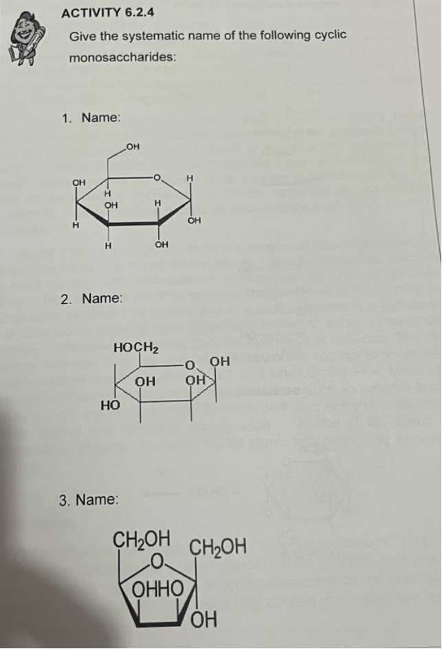 ACTIVITY 6.2.4
Give the systematic name of the following cyclic
monosaccharides:
1. Name:
OH
OH
H.
OH
H.
OH
2. Name:
HOCH2
O, OH
OH
но
3. Name:
CH2OH CH2OH
ОННО
