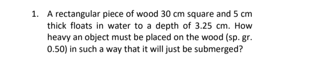1. A rectangular piece of wood 30 cm square and 5 cm
thick floats in water to a depth of 3.25 cm. How
heavy an object must be placed on the wood (sp. gr.
0.50) in such a way that it will just be submerged?