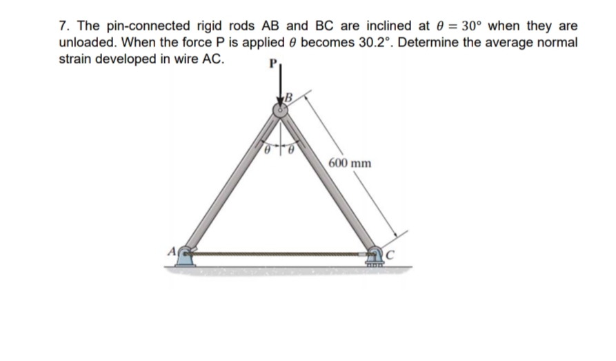 7. The pin-connected rigid rods AB and BC are inclined at 0 = 30° when they are
unloaded. When the force P is applied 0 becomes 30.2°. Determine the average normal
strain developed in wire AC.
A
B
600 mm
C