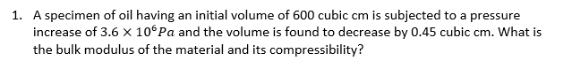 1. A specimen of oil having an initial volume of 600 cubic cm is subjected to a pressure
increase of 3.6 X 10° Pa and the volume is found to decrease by 0.45 cubic cm. What is
the bulk modulus of the material and its compressibility?