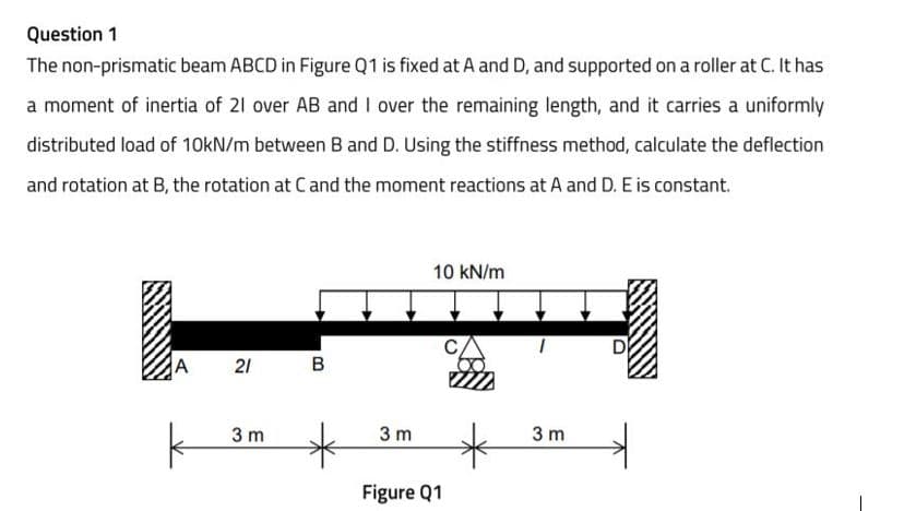 Question 1
The non-prismatic beam ABCD in Figure Q1 is fixed at A and D, and supported on a roller at C. It has
a moment of inertia of 21 over AB and I over the remaining length, and it carries a uniformly
distributed load of 10KN/m between B and D. Using the stiffness method, calculate the deflection
and rotation at B, the rotation at C and the moment reactions at A and D. E is constant.
10 kN/m
21
в
3 m
3 m
3 m
Figure Q1
