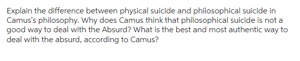 Explain the difference between physical suicide and philosophical suicide in
Camus's philosophy. Why does Camus think that philosophical suicide is not a
good way to deal with the Absurd? What is the best and most authentic way to
deal with the absurd, according to Camus?