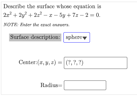 Describe the surface whose equation is
2:x2 + 2y? + 2z2 – x – 5y + 7z – 2 = 0.
|
-
NOTE: Enter the exact answers.
Surface description: sphere▼
Center:(x, y, z) =|
(?, ?, ?)
Radius=
