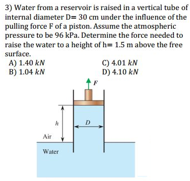 3) Water from a reservoir is raised in a vertical tube of
internal diameter D= 30 cm under the influence of the
pulling force F of a piston. Assume the atmospheric
pressure to be 96 kPa. Determine the force needed to
raise the water to a height of h= 1.5 m above the free
surface.
A) 1.40 kN
B) 1.04 kN
C) 4.01 kN
D) 4.10 kN
Air
Water
