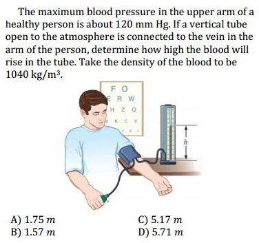 The maximum blood pressure in the upper arm of a
healthy person is about 120 mm Hg. If a vertical tube
open to the atmosphere is connected to the vein in the
arm of the person, determine how high the blood will
rise in the tube. Take the density of the blood to be
1040 kg/m³.
FO
ERW
H ZO
KCV
A) 1.75 m
B) 1.57 m
C) 5.17 m
D) 5.71 m
