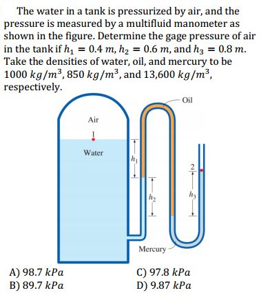 The water in a tank is pressurized by air, and the
pressure is measured by a multifluid manometer as
shown in the figure. Determine the gage pressure of air
in the tank if h, = 0.4 m, h, = 0.6 m, and hz = 0.8 m.
Take the densities of water, oil, and mercury to be
1000 kg/m³, 850 kg/m2, and 13,600 kg/m2,
respectively.
- Oil
Air
Water
2
h2
Mercury
A) 98.7 kPa
B) 89.7 kPa
C) 97.8 kPa
D) 9.87 kPa
