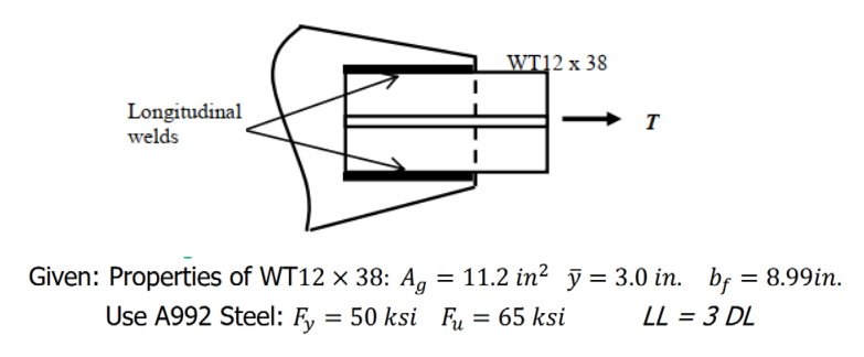 WT]2 x 38
Longitudinal
welds
Given: Properties of WT12 × 38: A, = 11.2 in? j = 3.0 in. bf = 8.99in.
Use A992 Steel: F, = 50 ksi Fu
FE, = 65 ksi
LL = 3 DL
%3D
↑

