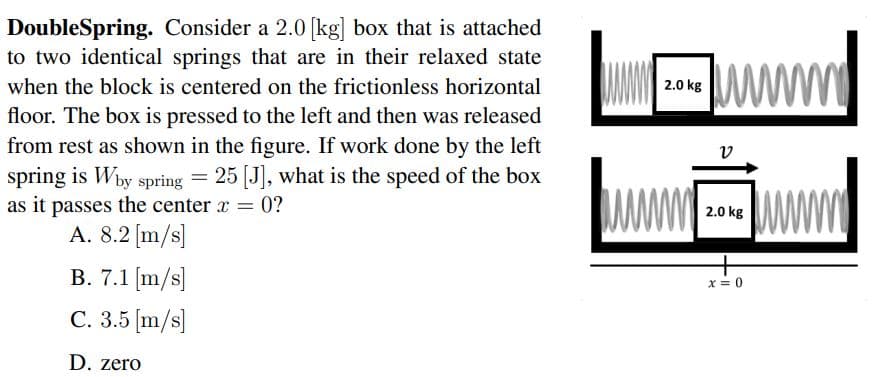 DoubleSpring. Consider a 2.0 [kg] box that is attached
to two identical springs that are in their relaxed state
ww
when the block is centered on the frictionless horizontal
2.0 kg
floor. The box is pressed to the left and then was released
from rest as shown in the figure. If work done by the left
v
spring is Why spring = 25 [J], what is the speed of the box
as it passes the center x = 0?
A. 8.2 [m/s]
%3D
2.0 kg
B. 7.1 [m/s]
x = 0
C. 3.5 [m/s]
D. zero
