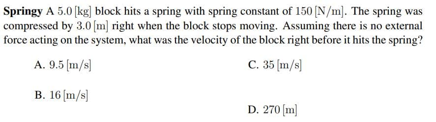 Springy A 5.0 [kg] block hits a spring with spring constant of 150 [N/m]. The spring was
compressed by 3.0 [m] right when the block stops moving. Assuming there is no external
force acting on the system, what was the velocity of the block right before it hits the spring?
A. 9.5 [m/s]
C. 35 [m/s]
B. 16 [m/s]
D. 270 [m]
