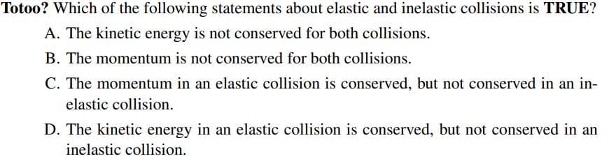 Totoo? Which of the following statements about elastic and inelastic collisions is TRUE?
A. The kinetic energy is not conserved for both collisions.
B. The momentum is not conserved for both collisions.
C. The momentum in an elastic collision is conserved, but not conserved in an in-
elastic collision.
D. The kinetic energy in an elastic collision is conserved, but not conserved in an
inelastic collision.
