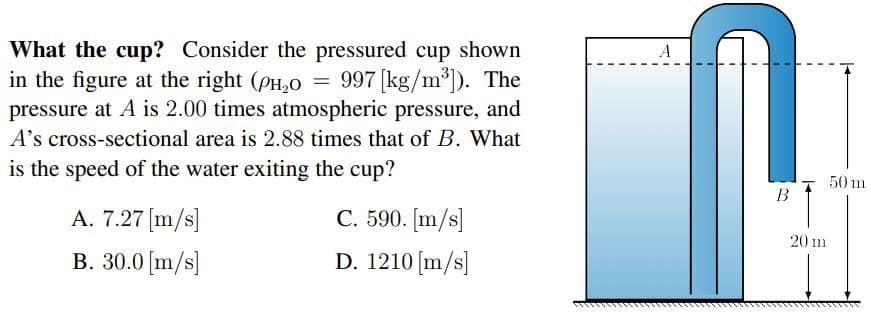 What the cup? Consider the pressured cup shown
in the figure at the right (PH,0 = 997 [kg/m³). The
pressure at A is 2.00 times atmospheric pressure, and
A's cross-sectional area is 2.88 times that of B. What
is the speed of the water exiting the cup?
50 m
В
A. 7.27 [m/s]
C. 590. [m/s]
20 m
B. 30.0 (m/s]
D. 1210 [m/s]
