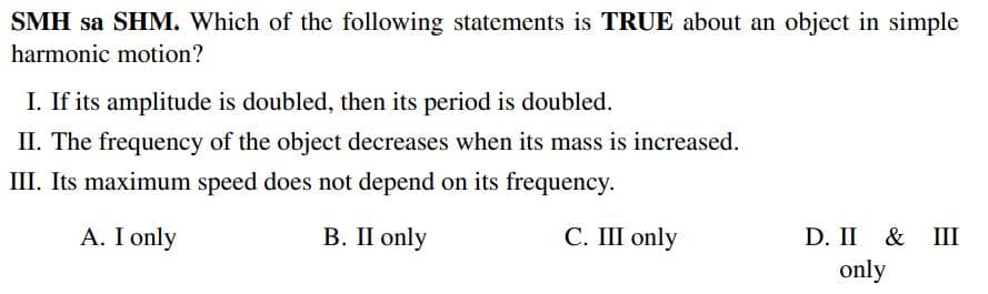 SMH sa SHM. Which of the following statements is TRUE about an object in simple
harmonic motion?
I. If its amplitude is doubled, then its period is doubled.
II. The frequency of the object decreases when its mass is increased.
III. Its maximum speed does not depend on its frequency.
A. I only
В. П only
С. Ш only
D. II & Ш
only
