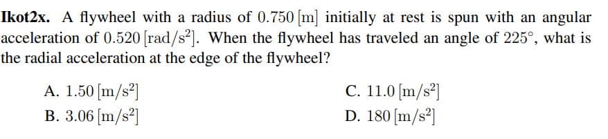 Ikot2x. A flywheel with a radius of 0.750 [m] initially at rest is spun with an angular
acceleration of 0.520 [rad/s²]. When the flywheel has traveled an angle of 225°, what is
the radial acceleration at the edge of the flywheel?
A. 1.50 [m/s²]
B. 3.06 [m/s2]
C. 11.0 [m/s²]
D. 180 [m/s²]
