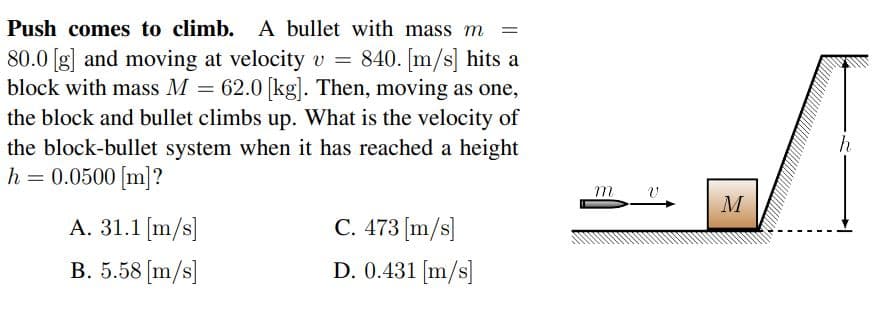 Push comes to climb. A bullet with mass m
80.0 [g] and moving at velocity v = 840. [m/s] hits a
block with mass M = 62.0 [kg]. Then, moving as one,
the block and bullet climbs up. What is the velocity of
the block-bullet system when it has reached a height
h = 0.0500 [m]?
M
A. 31.1 [m/s]
C. 473 [m/s]
B. 5.58 [m/s]
D. 0.431 [m/s]
