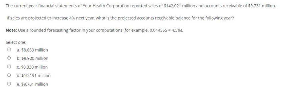 The current year financial statements of Your Health Corporation reported sales of $142,021 million and accounts receivable of $9,731 million.
If sales are projected to increase 4% next year, what is the projected accounts receivable balance for the following year?
Note: Use a rounded forecasting factor in your computations (for example, 0.044555 = 4.5%).
Select one:
O a. $8,659 million
O
O
O
O
b. $9,920 million
c. $8,330 million
d. $10,191 million
e. $9,731 million