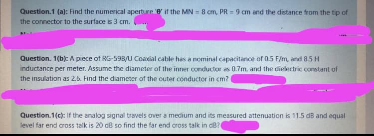 Question.1 (a): Find the numerical aperture 'e' if the MN = 8 cm, PR = 9 cm and the distance from the tip of
%3D
the connector to the surface is 3 cm.
Question. 1(b): A piece of RG-59B/U Coaxial cable has a nominal capacitance of 0.5 F/m, and 8.5 H
inductance per meter. Assume the diameter of the inner conductor as 0.7m, and the dielectric constant of
the insulation as 2.6. Find the diameter of the outer conductor in cm?
Question.1(c): If the analog signal travels over a medium and its measured attenuation is 11.5 dB and equal
level far end cross talk is 20 dB so find the far end cross talk in dB?(
